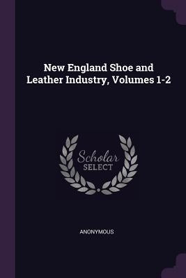 New England Shoe and Leather Industry, Volumes 1-2 by Anonymous