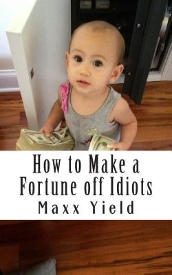How to Make a Fortune off Idiots: An in depth, step by step guide by Yield, Maxx