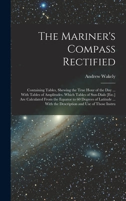 The Mariner's Compass Rectified: Containing Tables, Shewing the True Hour of the Day ... With Tables of Amplitudes. Which Tables of Sun-Dials [Etc.] A by Wakely, Andrew