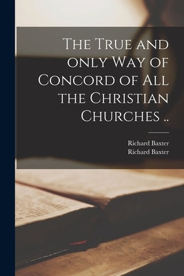 The True and Only Way of Concord of All the Christian Churches .. by Baxter, Richard 1615-1691
