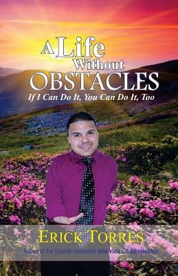 A Life Without Obstacles: If I Can Do It, You Can Do It, Too by Torres, Erick