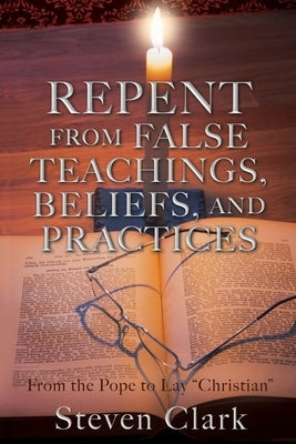 Repent from False Teachings, Beliefs, and Practices: From the Pope to Lay "Christian" by Clark, Steven