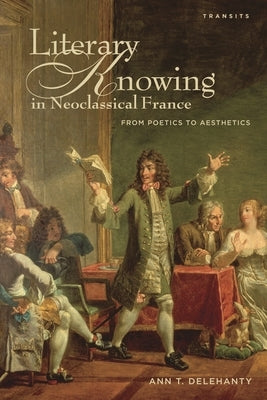 Literary Knowing in Neoclassical France: From Poetics to Aesthetics by Delehanty, Ann T.