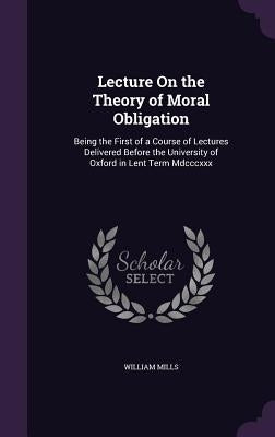 Lecture On the Theory of Moral Obligation: Being the First of a Course of Lectures Delivered Before the University of Oxford in Lent Term Mdcccxxx by Mills, William