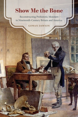 Show Me the Bone: Reconstructing Prehistoric Monsters in Nineteenth-Century Britain and America by Dawson, Gowan