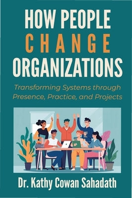 How People Change Organizations: Transforming Systems through Presence, Practice, and Projects by Cowan Sahadath, Kathy