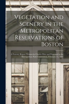 Vegetation and Scenery in the Metropolitan Reservations of Boston: A Forestry Report Written by Charles Eliot and Presented to the Metropolitan Park C by Anonymous