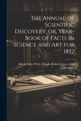 The Annual of Scientific Discovery, or, Year-book of Facts in Science and Art for 1852 by Ames Wells, Charles Robert Cross Joh