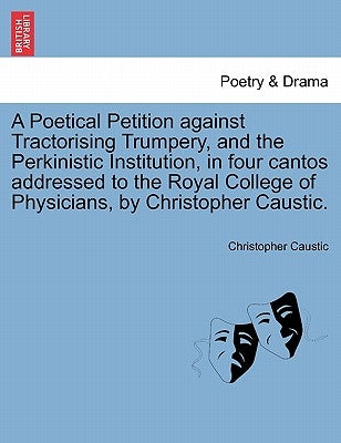 A Poetical Petition Against Tractorising Trumpery, and the Perkinistic Institution, in Four Cantos Addressed to the Royal College of Physicians, by Ch by Caustic, Christopher