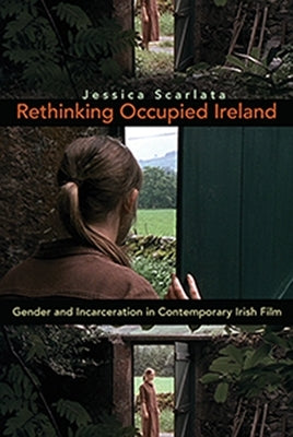 Rethinking Occupied Ireland: Gender and Incarceration in Contemporary Irish Film by Scarlata, Jessica