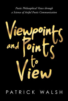 Viewpoints and Points to View: Poetic Philosophical Views through a Science of Artful Poetic Communication by Walsh, Patrick