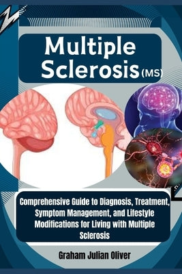 Multiple Sclerosis (MS): Comprehensive Guide to Diagnosis, Treatment, Symptom Management, and Lifestyle Modifications for Living with Multiple Scleros by Julian Oliver, Graham