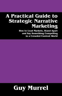 A Practical Guide to Strategic Narrative Marketing: How to Lead Markets, Stand Apart and Say Something Compelling in a Crowded Content World by Murrel, Guy