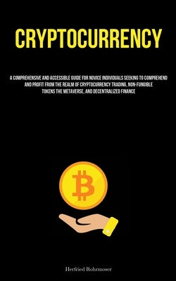 Cryptocurrency: A Comprehensive And Accessible Guide For Novice Individuals Seeking To Comprehend And Profit From The Realm Of Cryptocurrency Trading, by Rohrmoser, Herfried