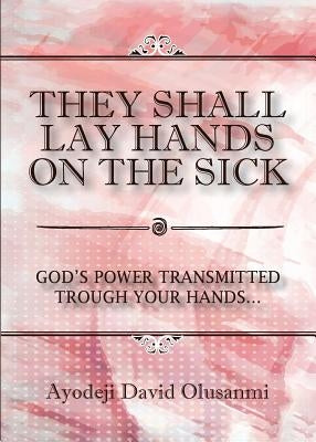They Shall Lay Hands On the Sick: God's Power Transmitted Through Your Hands by Olusanmi, Ayodeji David