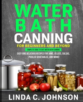 Water Bath Canning For Beginners and Beyond!: Complete Guide to Safe Water Bath Canning. Easy and Delicious Recipes for Jams, Jellies, Salsas, Pickled by Johnson, Linda C.