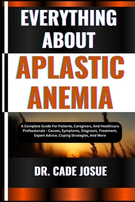 Everything about Aplastic Anemia: A Complete Guide For Patients, Caregivers, And Healthcare Professionals - Causes, Symptoms, Diagnosis, Treatment, Ex by Josue, Cade