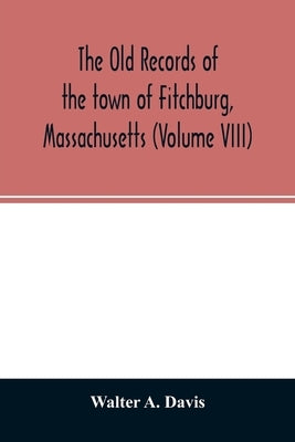 The old records of the town of Fitchburg, Massachusetts (Volume VIII) by A. Davis, Walter