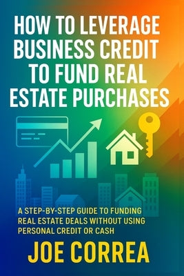 How to Leverage Business Credit to Fund Real Estate Purchases: A Step-by-Step Guide to Funding Real Estate Deals Without Using Personal Credit or Cash by Correa, Joe
