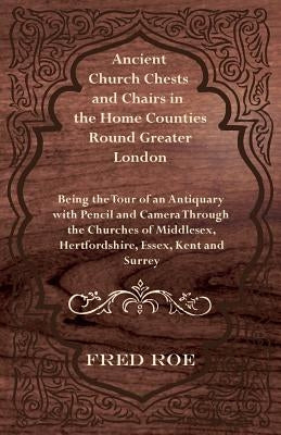 Ancient Church Chests and Chairs in the Home Counties Round Greater London - Being the Tour of an Antiquary with Pencil and Camera Through the Churche by Roe, Fred