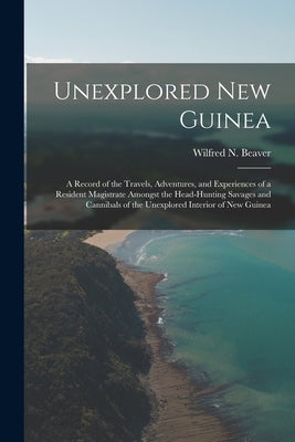 Unexplored New Guinea: A Record of the Travels, Adventures, and Experiences of a Resident Magistrate Amongst the Head-Hunting Savages and Can by Beaver, Wilfred N.