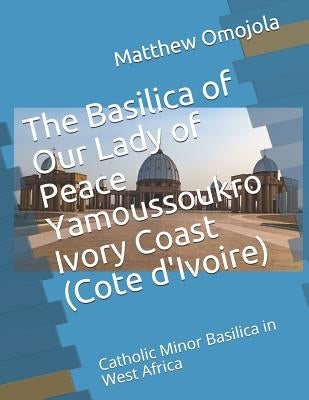 The Basilica of Our Lady of Peace Yamoussoukro Ivory Coast (Cote d'Ivoire): Catholic Minor Basilica in West Africa by Omojola, Matthew F.