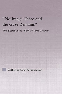 No Image There and the Gaze Remains: The Visual in the Work of Jorie Graham by Karaguezian, Catherine