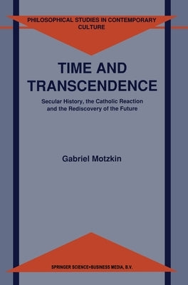 Time and Transcendence: Secular History, the Catholic Reaction and the Rediscovery of the Future by Motzkin, Gabriel Gideon