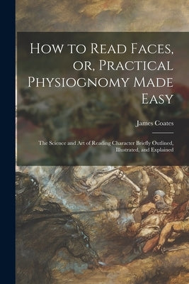 How to Read Faces, or, Practical Physiognomy Made Easy: the Science and Art of Reading Character Briefly Outlined, Illustrated, and Explained by Coates, James 1843-1933
