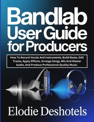 Bandlab User Guide for Producers: How To Record Vocals And Instruments, Build Beats, Edit Tracks, Apply Effects, Arrange Songs, Mix And Master Audio, by Deshotels, Elodie