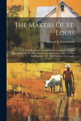 The Makers Of St. Louis: A Brief Sketch Of The Growth Of A Great City, With Biographies Of The Men Whose Lives Have Been Given To The Building by Waterworth, Edward B.