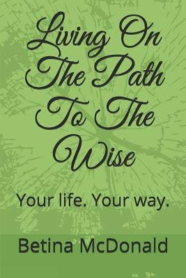 Living on the Path to the Wise: Your Life. Your Way. by McDonald, Betina