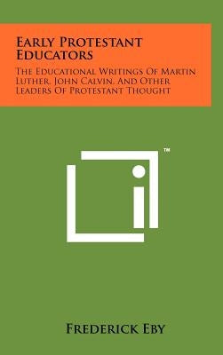 Early Protestant Educators: The Educational Writings Of Martin Luther, John Calvin, And Other Leaders Of Protestant Thought by Eby, Frederick