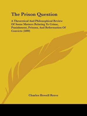 The Prison Question: A Theoretical And Philosophical Review Of Some Matters Relating To Crime, Punishment, Prisons, And Reformation Of Convicts (1890) by Reeve, Charles Howell