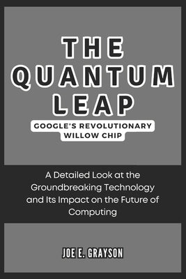 The Quantum Leap: Google's Revolutionary Willow Chip: A Detailed Look at the Groundbreaking Technology and Its Impact on the Future of Computing by Grayson, Joe E.