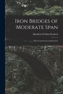 Iron Bridges of Moderate Span: Their Construction and Erection by Pendred, Hamilton Weldon