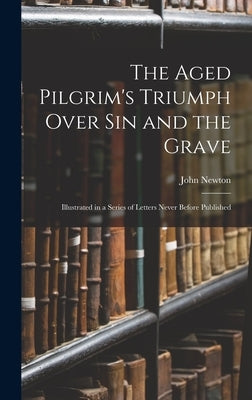 The Aged Pilgrim's Triumph Over Sin and the Grave: Illustrated in a Series of Letters Never Before Published by Newton, John