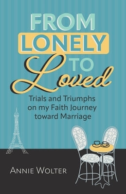 From Lonely to Loved: Trials and Triumphs on My Faith Journey toward Marriage by Wolter, Annie