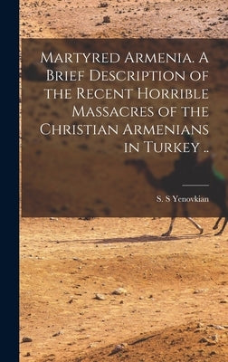 Martyred Armenia. A Brief Description of the Recent Horrible Massacres of the Christian Armenians in Turkey .. by S, Yenovkian S.