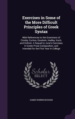 Exercises in Some of the More Difficult Principles of Greek Syntax: With References to the Grammars of Crosby, Curtius, Goodwin, Hadley, Koch, and Küh by Boise, James Robinson