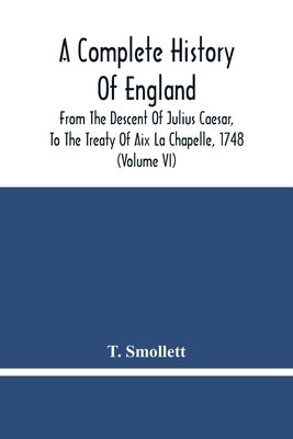 A Complete History Of England: From The Descent Of Julius Caesar, To The Treaty Of Aix La Chapelle, 1748. Containing The Transactions Of One Thousand by Smollett, T.
