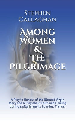 Among Women & The Pilgrimage: A Play in Honour of the Blessed Virgin Mary and A Play about Faith and Healing during a pilgrimage to Lourdes, France. by Callaghan, Stephen