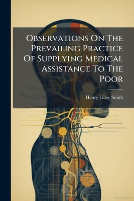 Observations On The Prevailing Practice Of Supplying Medical Assistance To The Poor by Smith, Henry Lilley