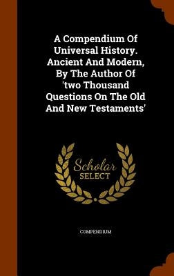 A Compendium Of Universal History. Ancient And Modern, By The Author Of 'two Thousand Questions On The Old And New Testaments' by Compendium