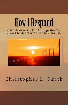 How I Respond: A Workbook to Track and Change How You Respond to Things to Which You Often React by Smith, Christopher L.