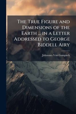 The True Figure and Dimensions of the Earth ... in a Letter Addressed to George Biddell Airy by Von Gumpach, Johannes