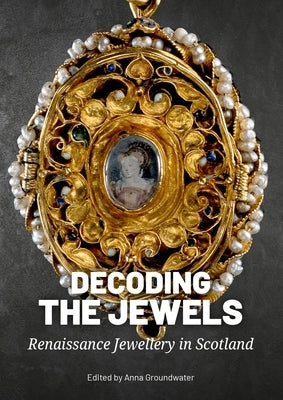 Decoding the Jewels: Renaissance Jewellery in Scotland by Groundwater, Anna