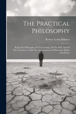 The Practical Philosophy: Being The Philosophy Of The Feelings, Of The Will, And Of The Conscience, With The Ascertainment Of Particular Rights by Dabney, Robert Lewis