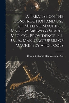 A Treatise on the Construction and use of Milling Machines Made by Brown & Sharpe mfg. co., Providence, R.I., U.S.A., Manufacturers of Machinery and T by Co, Brown &. Sharpe Manufacturing