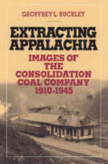 Extracting Appalachia: Images of the Consolidation Coal Company, 1910-1945 by Buckley, Geoffrey L.